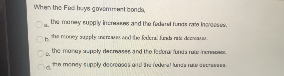 When the Fed buys government bonds,
the money supply increases and the federal funds rate increases.
a.
Cn the money supply increases and the federal funds rate decreases.
the money supply decreases and the federal funds rate increases.
C.
the money supply decreases and the federal funds rate decreases.
d.
O O O
