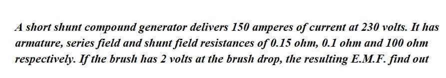 A short shunt compound generator delivers 150 amperes of current at 230 volts. It has
armature, series field and shunt field resistances of 0.15 ohm, 0.1 ohm and 100 ohm
respectively. If the brush has 2 volts at the brush drop, the resulting E.M.F. find out