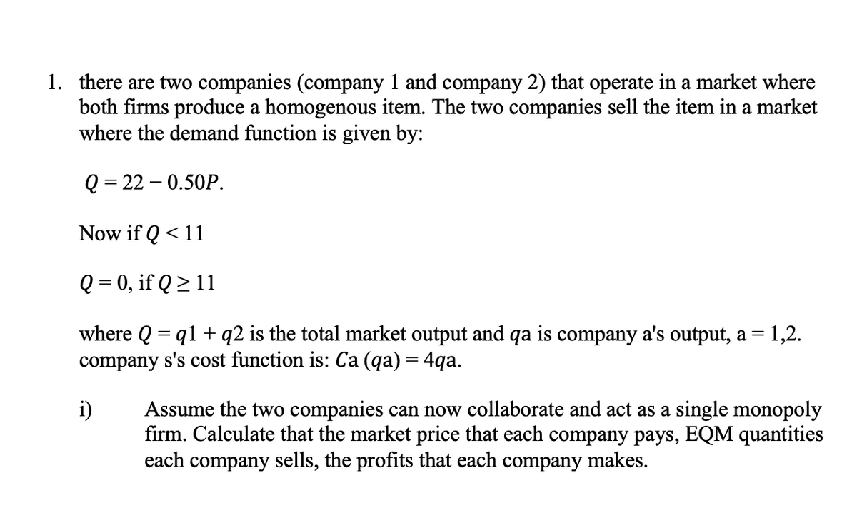 1. there are two companies (company 1 and company 2) that operate in a market where
both firms produce a homogenous item. The two companies sell the item in a market
where the demand function is given by:
Q = 22 – 0.50P.
Now if Q < 11
Q = 0, if Q > 11
where Q = q1 + q2 is the total market output and qa is company a's output, a = 1,2.
company s's cost function is: Ca (qa) = 4qa.
Assume the two companies can now collaborate and act as a single monopoly
firm. Calculate that the market price that each company pays, EQM quantities
each company sells, the profits that each company makes.
i)
