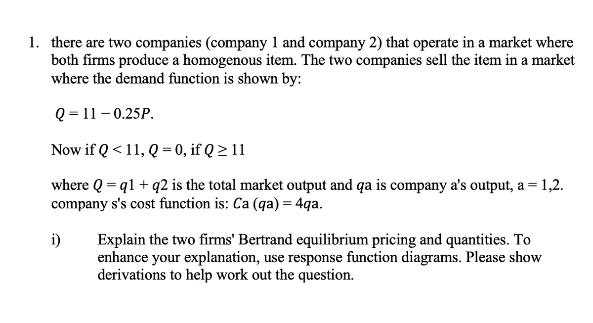 1. there are two companies (company 1 and company 2) that operate in a market where
both firms produce a homogenous item. The two companies sell the item in a market
where the demand function is shown by:
Q = 11 – 0.25P.
Now if Q < 11, Q = 0, if Q > 11
where Q = q1 + q2 is the total market output and qa is company a's output, a =
company s's cost function is: Ca (qa) = 4qa.
1,2.
i)
Explain the two firms' Bertrand equilibrium pricing and quantities. To
enhance your explanation, use response function diagrams. Please show
derivations to help work out the question.
