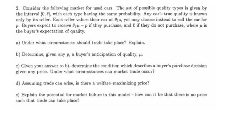 2. Consider the following market for used cars. The set of possible quality types is given by
the interval (0, 3), with each type having the same probability. Any car's true quality is known
only by its seller. Each seller values their car at 01s, yet may choose instead to sell the car for
p. Buyers expect to receive 62u – p if they purchase, and 0 if they do not purchase, where u is
the buyer's expectation of quality.
a) Under what circumstances should trade take place? Explain.
b) Determine, given any p, a buyer's anticipation of quality, .
c) Given your answer to b), determine the condition which describes a buyer's purchase decision
given any price. Under what circumstances can market trade occur?
d) Assuming trade can arise, is there a welfare maximizing price?
e) Explain the potential for market failure in this model - how can it be that there is no price
such that trade can take place?
