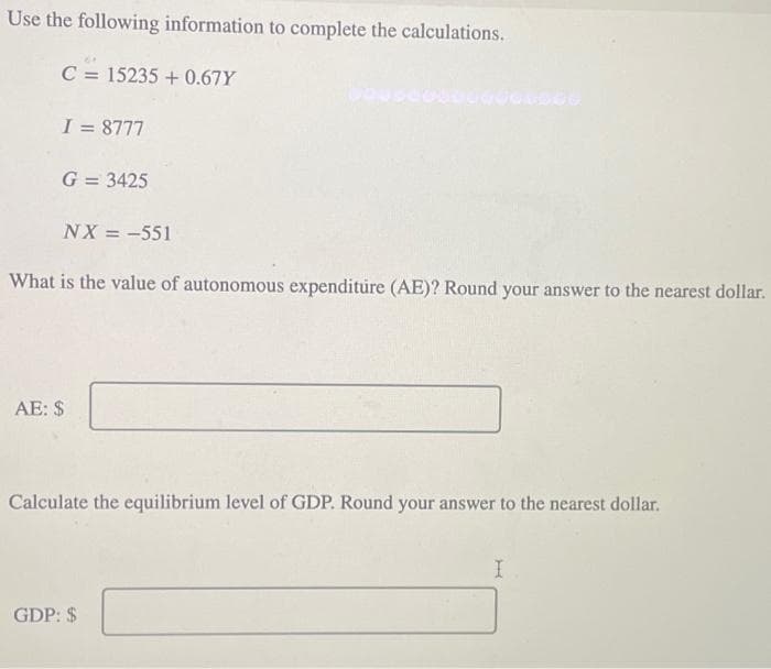 Use the following information to complete the calculations.
C = 15235 + 0.67Y
I = 8777
G = 3425
NX = -551
What is the value of autonomous expenditure (AE)? Round your answer to the nearest dollar.
AE: $
Calculate the equilibrium level of GDP. Round your answer to the nearest dollar.
GDP: $
