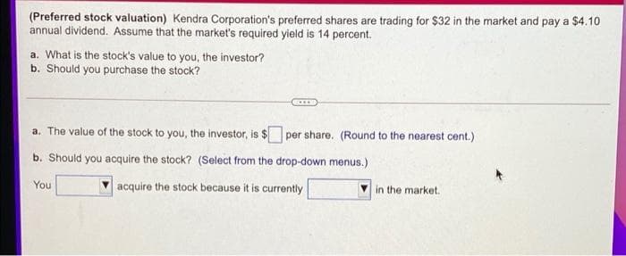 (Preferred stock valuation) Kendra Corporation's preferred shares are trading for $32 in the market and pay a $410
annual dividend. Assume that the market's required yield is 14 percent.
a. What is the stock's value to you, the investor?
b. Should you purchase the stock?
a. The value of the stock to you, the investor, is $ per share. (Round to the nearest cent.)
b. Should you acquire the stock? (Select from the drop-down menus.)
You
acquire the stock because it is currently
in the market.

