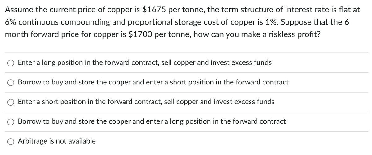 Assume the current price of copper is $1675 per tonne, the term structure of interest rate is flat at
6% continuous compounding and proportional storage cost of copper is 1%. Suppose that the 6
month forward price for copper is $1700 per tonne, how can you make a riskless profit?
Enter a long position in the forward contract, sell copper and invest excess funds
Borrow to buy and store the copper and enter a short position in the forward contract
Enter a short position in the forward contract, sell copper and invest excess funds
O Borrow to buy and store the copper and enter a long position in the forward contract
O Arbitrage is not available
