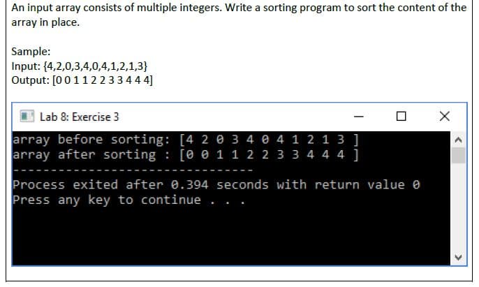 An input array consists of multiple integers. Write a sorting program to sort the content of the
array in place.
Sample:
Input: {4,2,0,3,4,0,4,1,2,1,3}
Output: [0011223344 4]
Lab 8: Exercise 3
array before sorting: [4 2 e 3 4 e 4 1 2 1 3 ]
array after sorting : [e e 1 1 2 2 3 3 4 4 4 ]
Process exited after e.394 seconds with return value e
Press any key to continue
