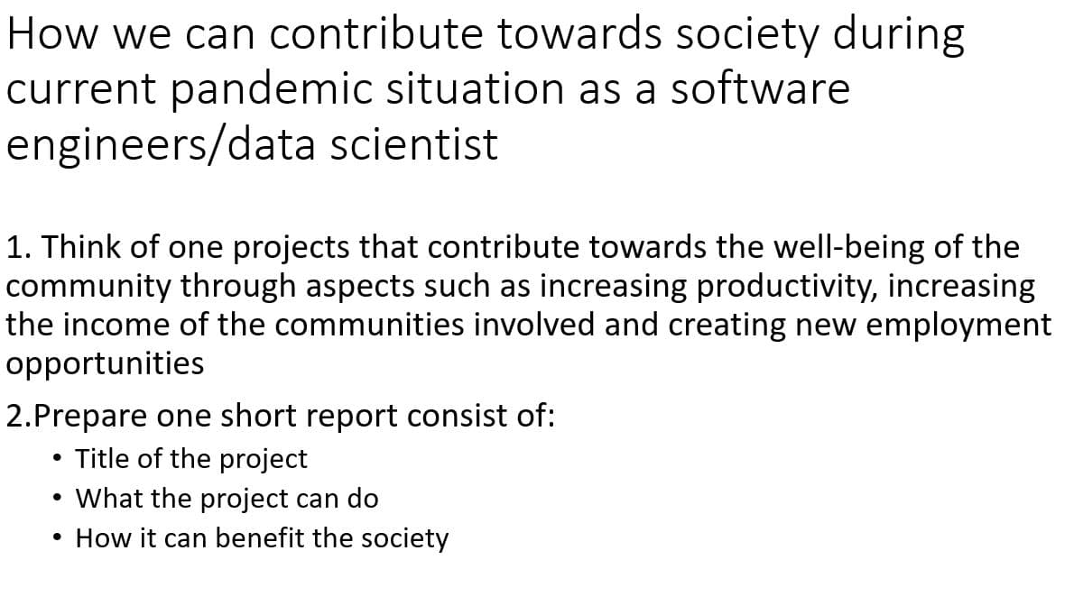 How we can contribute towards society during
current pandemic situation as a software
engineers/data scientist
1. Think of one projects that contribute towards the well-being of the
community through aspects such as increasing productivity, increasing
the income of the communities involved and creating new employment
opportunities
2.Prepare one short report consist of:
Title of the project
What the project can do
How it can benefit the society

