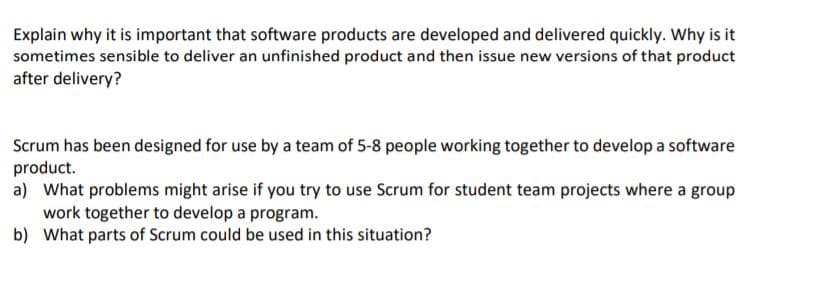 Explain why it is important that software products are developed and delivered quickly. Why is it
sometimes sensible to deliver an unfinished product and then issue new versions of that product
after delivery?
Scrum has been designed for use by a team of 5-8 people working together to develop a software
product.
a) What problems might arise if you try to use Scrum for student team projects where a group
work together to develop a program.
b) What parts of Scrum could be used in this situation?
