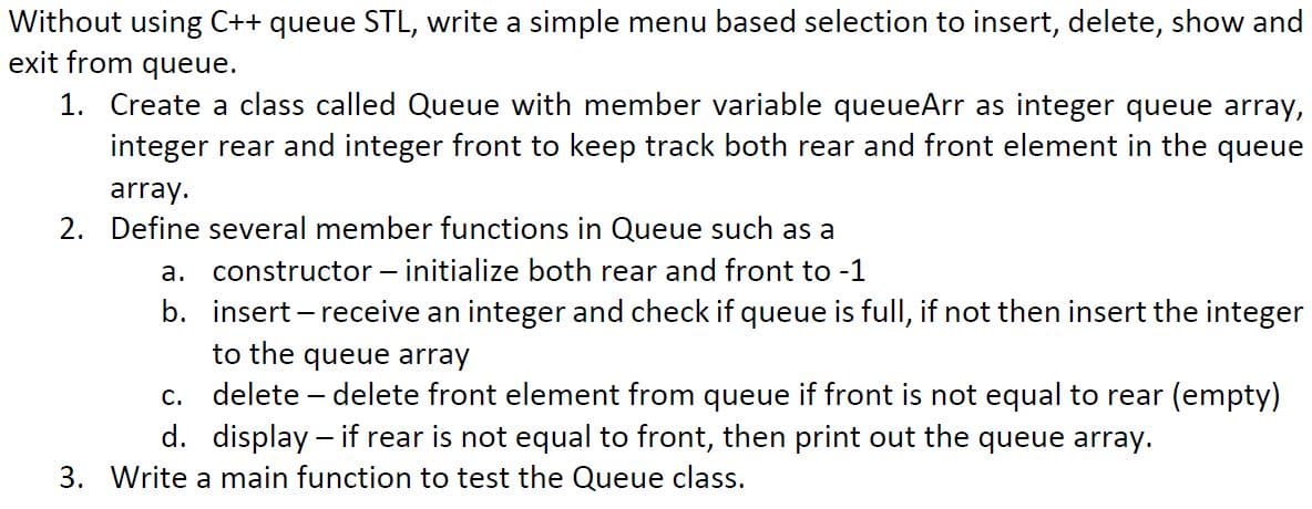 Without using C++ queue STL, write a simple menu based selection to insert, delete, show and
exit from queue.
1. Create a class called Queue with member variable queueArr as integer queue array,
integer rear and integer front to keep track both rear and front element in the queue
array.
2. Define several member functions in Queue such as a
a. constructor – initialize both rear and front to -1
b. insert – receive an integer and check if queue is full, if not then insert the integer
to the queue array
c. delete – delete front element from queue if front is not equal to rear (empty)
d. display – if rear is not equal to front, then print out the queue array.
3. Write a main function to test the Queue class.
