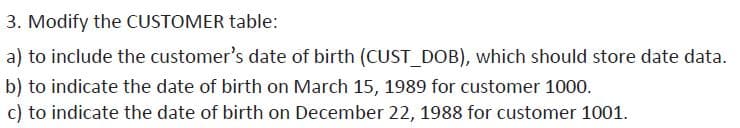 3. Modify the CUSTOMER table:
a) to include the customer's date of birth (CUST_DOB), which should store date data.
b) to indicate the date of birth on March 15, 1989 for customer 1000.
c) to indicate the date of birth on December 22, 1988 for customer 1001.
