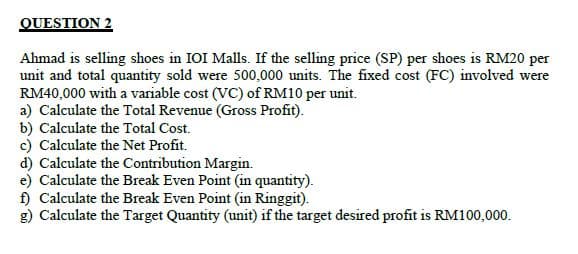 QUESTION 2
Ahmad is selling shoes in IOI Malls. If the selling price (SP) per shoes is RM20 per
unit and total quantity sold were 500,000 units. The fixed cost (FC) involved were
RM40,000 with a variable cost (VC) of RM10 per unit.
a) Calculate the Total Revenue (Gross Profit).
b) Calculate the Total Cost.
c) Calculate the Net Profit.
d) Calculate the Contribution Margin.
e) Calculate the Break Even Point (in quantity).
f) Calculate the Break Even Point (in Ringgit).
g) Calculate the Target Quantity (unit) if the target desired profit is RM100,000.
