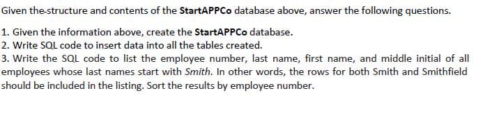 Given the-structure and contents of the StartAPPCo database above, answer the following questions.
1. Given the information above, create the StartAPPCo database.
2. Write SQL code to insert data into all the tables created.
3. Write the SQL code to list the employee number, last name, first name, and middle initial of all
employees whose last names start with Smith. In other words, the rows for both Smith and Smithfield
should be included in the listing. Sort the results by employee number.
