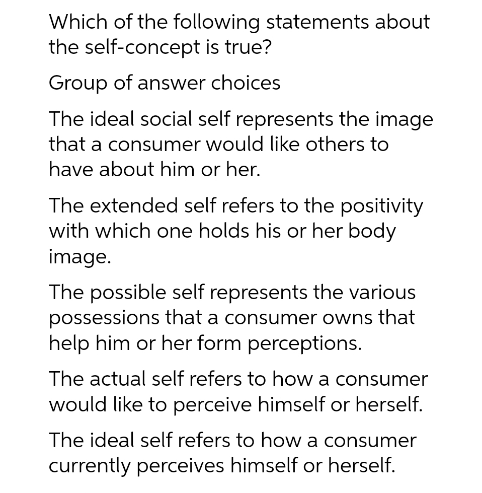 Which of the following statements about
the self-concept is true?
Group of answer choices
The ideal social self represents the image
that a consumer would like others to
have about him or her.
The extended self refers to the positivity
with which one holds his or her body
image.
The possible self represents the various
possessions that a consumer owns that
help him or her form perceptions.
The actual self refers to how a consumer
would like to perceive himself or herself.
The ideal self refers to how a consumer
currently perceives himself or herself.
