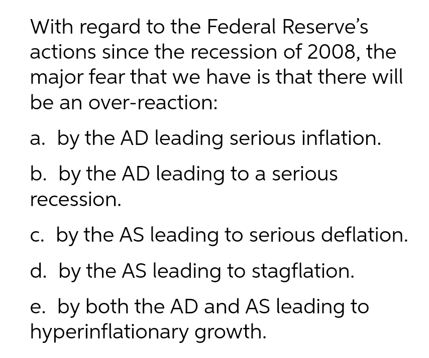 With regard to the Federal Reserve's
actions since the recession of 2008, the
major fear that we have is that there will
be an over-reaction:
a. by the AD leading serious inflation.
b. by the AD leading to a serious
recession.
c. by the AS leading to serious deflation.
d. by the AS leading to stagflation.
e. by both the AD and AS leading to
hyperinflationary growth.
