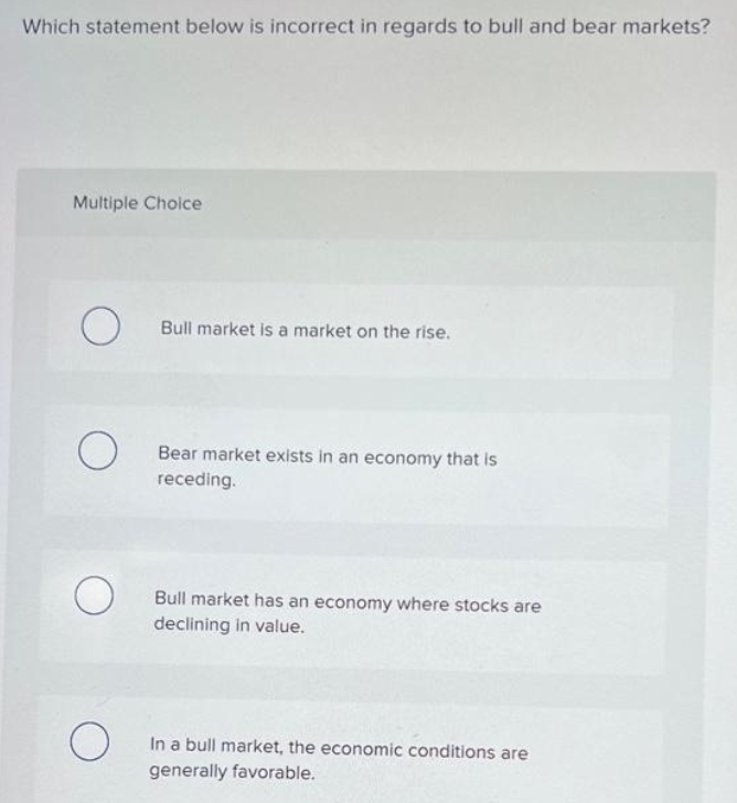 Which statement below is incorrect in regards to bull and bear markets?
Multiple Choice
O Bull market is a market on the rise.
O
O
O
Bear market exists in an economy that is
receding.
Bull market has an economy where stocks are
declining in value.
In a bull market, the economic conditions are
generally favorable.