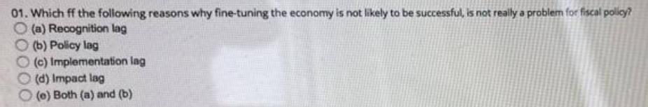 01. Which ff the following reasons why fine-tuning the economy is not likely to be successful, is not really a problem for fiscal policy?
O (a) Recognition lag
(b) Policy lag
O (c) Implementation lag
(d) Impact lag
(0) Both (a) and (b)
