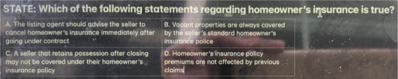 STATE: Which of the following statements regarding homeowner's insurance is true?
A. The listing agent should advise the seller to
cancel homeowner's insurance immediately after by the seller's standard homeowner's
going under contract
B. Vacant properties are always covered
insurance police
C. A seller that retains possession after closing
may not be covered under their homeowner's
insurance policy
D. Homeowner's insurance policy
premiums are not affected by previous
claims
