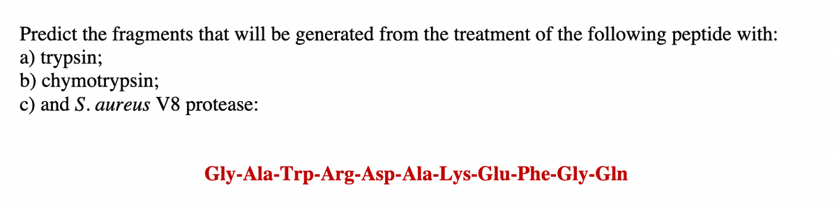Predict the fragments that will be generated from the treatment of the following peptide with:
a) trypsin;
b) chymotrypsin;
c) and S. aureus V8 protease:
Gly-Ala-Trp-Arg-Asp-Ala-Lys-Glu-Phe-Gly-Gln
