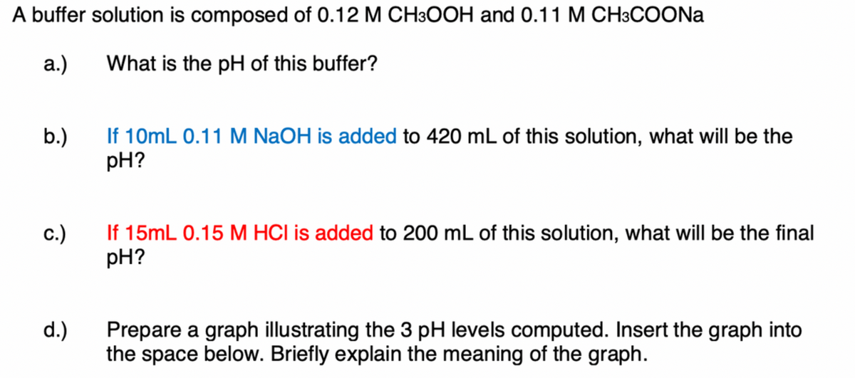A buffer solution is composed of 0.12 M CH3OOH and 0.11 M CH3COONA
а.)
What is the pH of this buffer?
If 10mL 0.11 M NaOH is added to 420 mL of this solution, what will be the
pH?
b.)
If 15mL 0.15 M HCI is added to 200 mL of this solution, what will be the final
pH?
с.)
d.)
Prepare a graph illustrating the 3 pH levels computed. Insert the graph into
the space below. Briefly explain the meaning of the graph.
