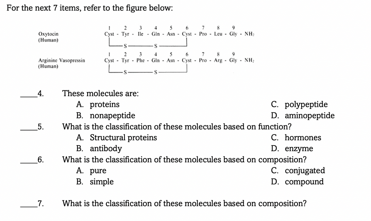 For the next 7 items, refer to the figure below:
3
4
5
9
Tyr - Ile - Gln - Asn Cyst Pro Leu Gly - NH:
Oxytocin
(Human)
Cyst
S
2
3
7
9.
5
6.
Cyst - Tyr - Phe - Gln Asn Cyst Pro - Arg - Gly - NH:
4
8
Arginine Vasopressin
(Human)
_4.
These molecules are:
A. proteins
B. nonapeptide
C. polypeptide
D. aminopeptide
5.
What is the classification of these molecules based on function?
A. Structural proteins
B. antibody
What is the classification of these molecules based on composition?
A. pure
C. hormones
D. enzyme
6.
C. conjugated
D. compound
B. simple
_7.
What is the classification of these molecules based on composition?
