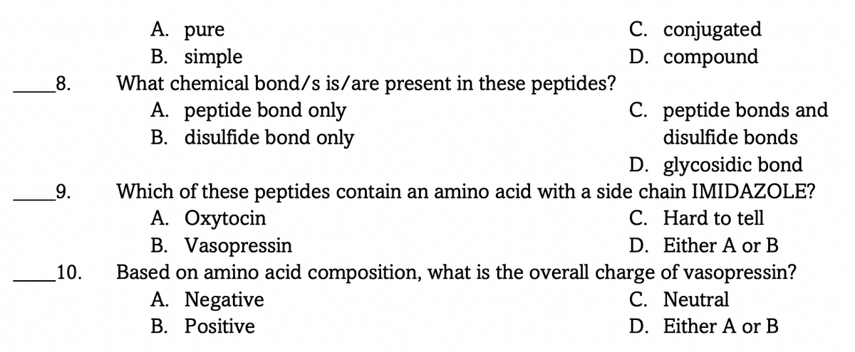 C. conjugated
D. compound
A. pure
B. simple
What chemical bond/s is/are present in these peptides?
A. peptide bond only
B. disulfide bond only
_8.
C. peptide bonds and
disulfide bonds
D. glycosidic bond
Which of these peptides contain an amino acid with a side chain IMIDAZOLE?
A. Oxytocin
B. Vasopressin
Based on amino acid composition, what is the overall charge of vasopressin?
A. Negative
_9.
C. Hard to tell
D. Either A or B
_10.
C. Neutral
D. Either A or B
B. Positive
