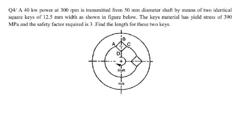 Q4/A 40 kw power at 300 rpm is transmitted from 50 mm diameter shaft by means of two identical
square keys of 12.5 mm width as shown in figure below. The keys material has yield stress of 390
MPa and the safety factor required is 3 .Find the length for these two keys.
Shaft
Hub