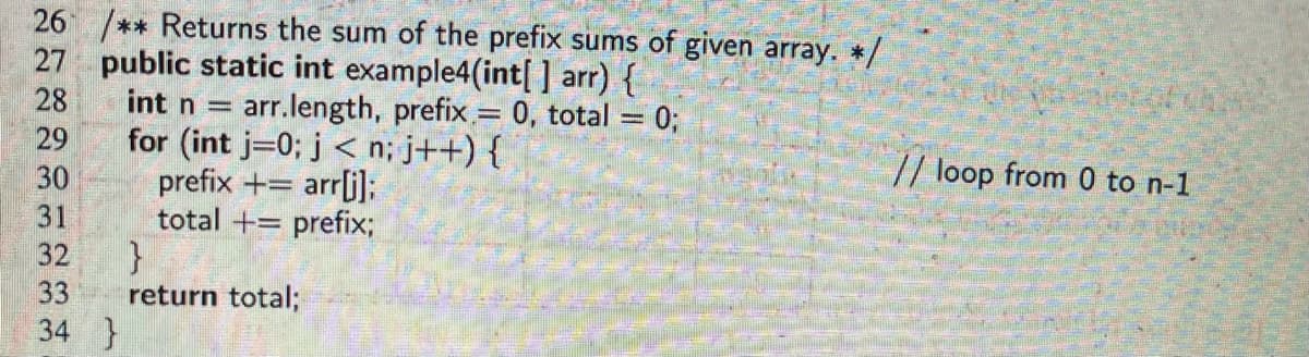 26 /** Returns the sum of the prefix sums of given array. */
27 public static int example4(int[] arr) {
28
29
30
31
32
33
34
}
int n =
for (int j=0; j<n; j++) {
prefix + = arr[j];
arr.length, prefix = 0, total = 0;
-
total + prefix;
-
}
return total;
// loop from 0 to n-1