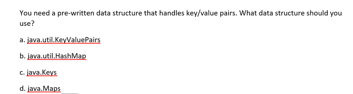 You need a pre-written data structure that handles key/value pairs. What data structure should you
use?
a. java.util.KeyValuePairs
b. java.util.HashMap
c. java.Keys
d. java. Maps
