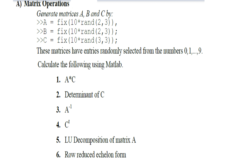 A) Matrix Operations
Generate matrices A, B and C by:
>>A = fix(10*rand (2,3)),
>B = fix(10*rand (2,3));
>C = fix(10*rand(3,3));
These matrices have entries randomly selected from the numbers 0,1,..,9.
Calculate the following using Matlab.
1. А"C
2. Determinant of C
3. А"
4. C'
5. LU Decomposition of matrix A
6. Row reduced echelon form
