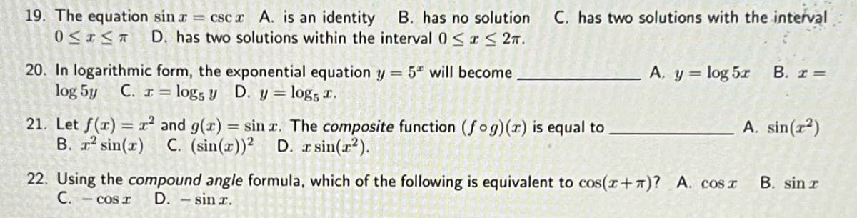 19. The equation sin a csc z A. is an identity B. has no solution C. has two solutions with the interval
O≤ ≤T D. has two solutions within the interval 0≤x≤ 2T.
20. In logarithmic form, the exponential equation y = 5 will become
log 5y C. x = log5 y
I=
D. y = log5 ™.
sill. The composite function (fog)(z) is equal to
21. Let f(x) = r² and g(x)
B. r² sin(r) C. (sin(x))2 D. x sin(x²).
A, y = log 5r B. I =
22. Using the compound angle formula, which of the following is equivalent to cos(x+)? A. CosI
C. - cos r D. - sin r.
A. sin(1²)
B. sin r
