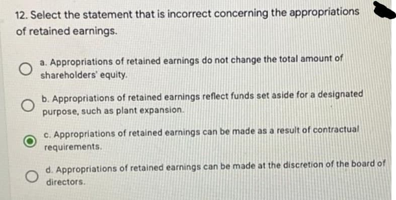 12. Select the statement that is incorrect concerning the appropriations
of retained earnings.
о
a. Appropriations of retained earnings do not change the total amount of
shareholders' equity.
b. Appropriations of retained earnings reflect funds set aside for a designated
purpose, such as plant expansion.
c. Appropriations of retained earnings can be made as a result of contractual
requirements.
d. Appropriations of retained earnings can be made at the discretion of the board of
directors.