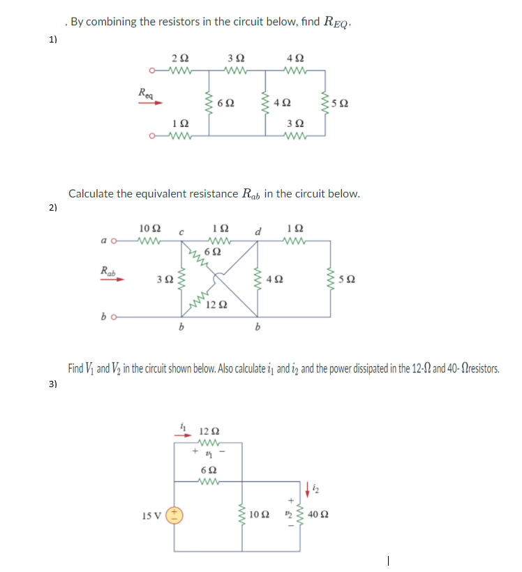 By combining the resistors in the circuit below, find REQ.
1)
Rea
10
3Ω
Calculate the equivalent resistance Rab in the circuit below.
2)
10Ω
d
10
6Ω
Rab
5Ω
ww
12 Ω
bo
b
Find Vị and V, in the circuit shown below. Also calculate i and i, and the power disipated in the 12-12 and 40- Slresistors.
3)
12 2
-ww-
15 V
10Ω D
40 Ω
ww
ww
ww
ww.
3.
