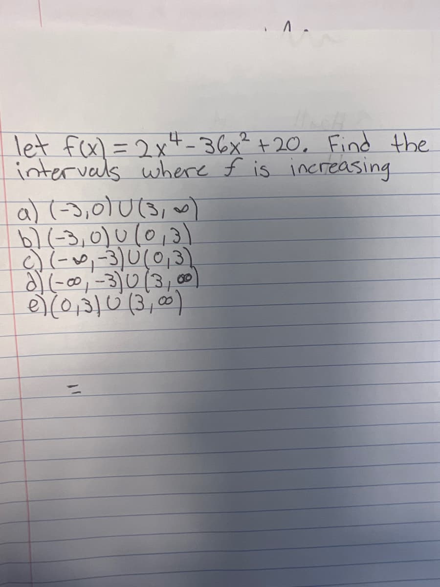 . ^.
4
let f(x)=2x²-36x² + 20. Find the
intervals where f is increasing.
a) (-3,0) 0(3, ~)
b) (-3,0) 0 (0,3)
c) (-₁-3) 0 (0,3)
d) (-0⁰0, -3) 0 (3₁
e) (0,3)0 (3,00)