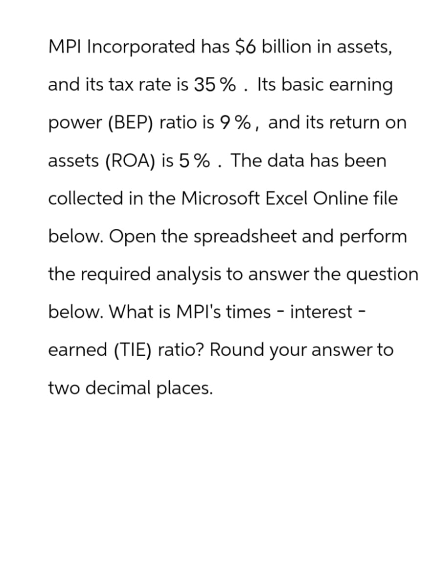 MPI Incorporated has $6 billion in assets,
and its tax rate is 35 %. Its basic earning
power (BEP) ratio is 9 %, and its return on
assets (ROA) is 5%. The data has been
collected in the Microsoft Excel Online file
below. Open the spreadsheet and perform
the required analysis to answer the question
below. What is MPI's times - interest -
earned (TIE) ratio? Round your answer to
two decimal places.