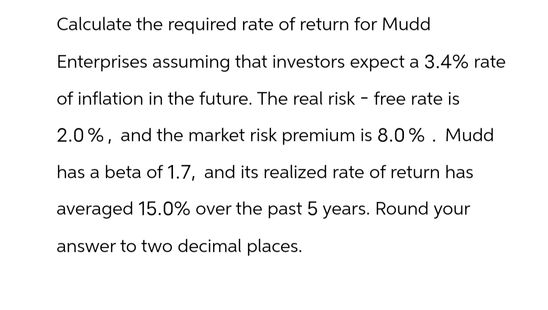 Calculate the required rate of return for Mudd
Enterprises assuming that investors expect a 3.4% rate
of inflation in the future. The real risk - free rate is
2.0%, and the market risk premium is 8.0%. Mudd
has a beta of 1.7, and its realized rate of return has
averaged 15.0% over the past 5 years. Round your
answer to two decimal places.