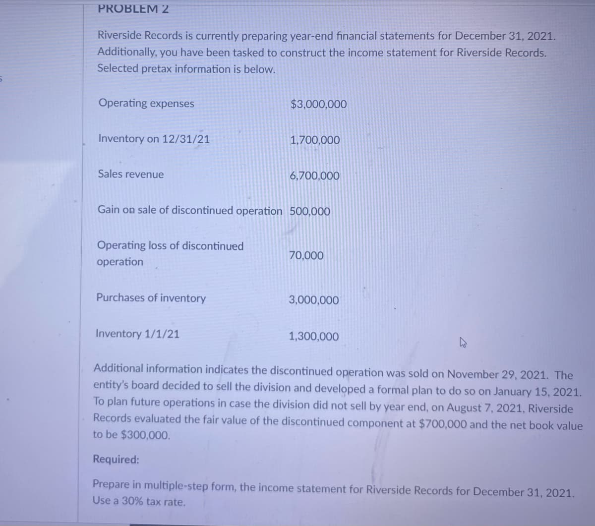 PROBLEM 2
Riverside Records is currently preparing year-end financial statements for December 31, 2021.
Additionally, you have been tasked to construct the income statement for Riverside Records.
Selected pretax information is below.
Operating expenses
$3,000,000
Inventory on 12/31/21
1,700,000
Sales revenue
6,700,000
Gain on sale of discontinued operation 500,000
Operating loss of discontinued
70,000
operation
Purchases of inventory
3,000,000
Inventory 1/1/21
1,300,000
Additional information indicates the discontinued operation was sold on November 29, 2021. The
entity's board decided to sell the division and developed a formal plan to do so on January 15, 2021.
To plan future operations in case the division did not sell by year end, on August 7, 2021, Riverside
Records evaluated the fair value of the discontinued component at $700,000 and the net book value
to be $300,000.
Required:
Prepare in multiple-step form, the income statement for Riverside Records for December 31, 2021.
Use a 30% tax rate,

