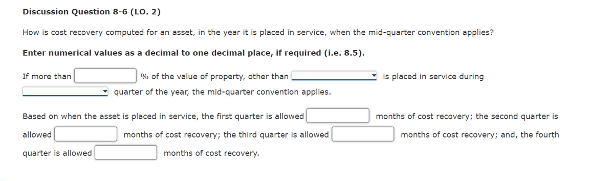 Discussion Question 8-6 (LO. 2)
How is cost recovery computed for an asset, in the year it is placed in service, when the mid-quarter convention applies?
Enter numerical values as a decimal to one decimal place, if required (i.e. 8.5).
If more than
% of the value of property, other than
is placed in service during
quarter of the year, the mid-quarter convention applies.
Based on when the asset is placed in service, the first quarter is allowed
months of cost recovery; the second quarter is
allowed
months of cost recovery; the third quarter is allowed
months of cost recovery; and, the fourth
quarter is allowed
months of cost recovery.
