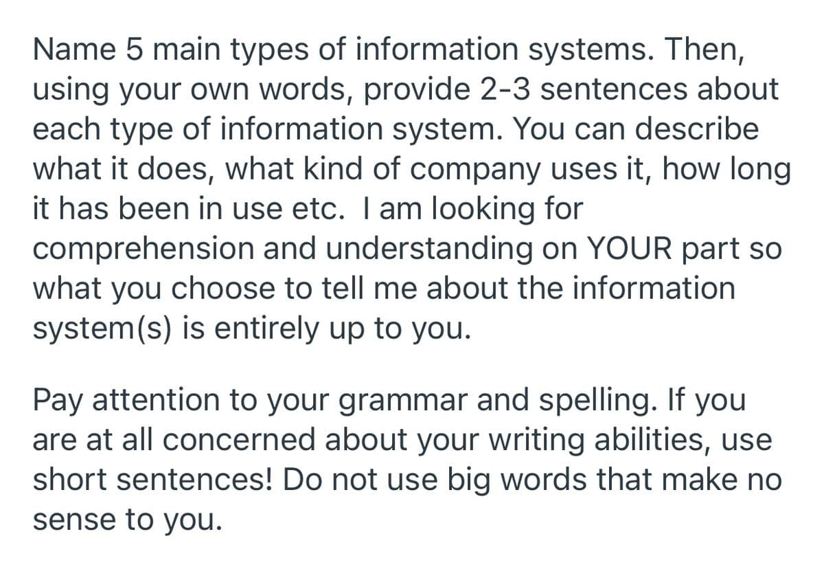 Name 5 main types of information systems. Then,
using your own words, provide 2-3 sentences about
each type of information system. You can describe
what it does, what kind of company uses it, how long
it has been in use etc. I am looking for
comprehension and understanding on YOUR part so
what you choose to tell me about the information
system(s) is entirely up to you.
Pay attention to your grammar and spelling. If you
are at all concerned about your writing abilities, use
short sentences! Do not use big words that make no
sense to you.
