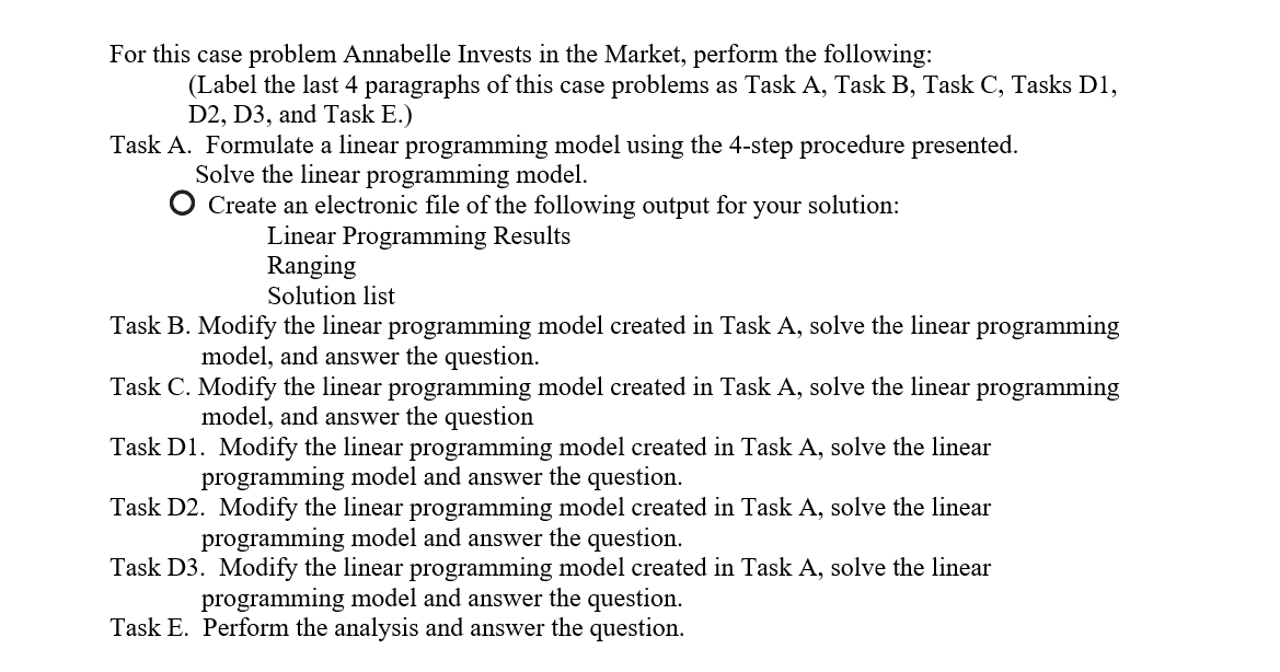For this case problem Annabelle Invests in the Market, perform the following:
(Label the last 4 paragraphs of this case problems as Task A, Task B, Task C, Tasks D1,
D2, D3, and Task E.)
Task A. Formulate a linear programming model using the 4-step procedure presented.
Solve the linear programming model.
Create an electronic file of the following output for your solution:
Linear Programming Results
Ranging
Solution list
Task B. Modify the linear programming model created in Task A, solve the linear programming
model, and answer the question.
Task C. Modify the linear programming model created in Task A, solve the linear programming
model, and answer the question
Task D1. Modify the linear programming model created in Task A, solve the linear
programming model and answer the question.
Task D2. Modify the linear programming model created in Task A, solve the linear
programming model and answer the question.
Task D3. Modify the linear programming model created in Task A, solve the linear
programming model and answer the question.
Task E. Perform the analysis and answer the question.