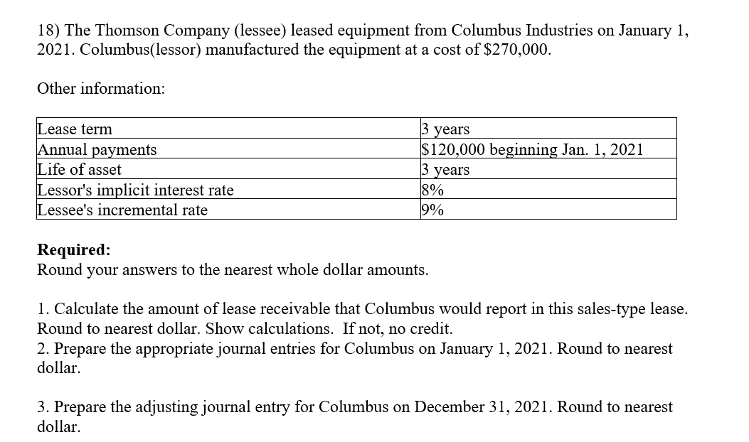 18) The Thomson Company (lessee) leased equipment from Columbus Industries on January 1,
2021. Columbus(lessor) manufactured the equipment at a cost of $270,000.
Other information:
Lease term
Annual payments
Life of asset
Lessor's implicit interest rate
Lessee's incremental rate
3 years
$120,000 beginning Jan. 1, 2021
3 years
8%
9%
Required:
Round your answers to the nearest whole dollar amounts.
1. Calculate the amount of lease receivable that Columbus would report in this sales-type lease.
Round to nearest dollar. Show calculations. If not, no credit.
2. Prepare the appropriate journal entries for Columbus on January 1, 2021. Round to nearest
dollar.
3. Prepare the adjusting journal entry for Columbus on December 31, 2021. Round to nearest
dollar.
