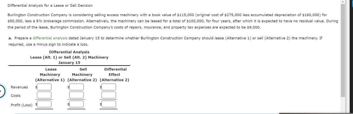 Differential Analysis for a Lease or Sell Decision
Burlington Construction Company is considering selling excess machinery with a book value of $115,000 (original cost of $275,000 less accumulated depreciation of $160,000) for
$90,000, less a 6% brokerage commission. Alternatively, the machinery can be leased for a total of $100,000, for four years, after which it is expected to have no residual value. During
the period of the lease, Burlington Construction Company's costs of repairs, insurance, and property tax expenses are expected to be $9,000.
a. Prepare a differential analysis dated January 15 to determine whether Burlington Construction Company should lease (Alternative 1) or sell (Alternative 2) the machinery. If
required, use a minus sign to indicate a loss.
Differential Analysis
Lease (Alt. 1) or Sell (Alt. 2) Machinery
January 15
Lease
Sell
Differential
Machinery
(Alternative 1) (Alternative 2) (Alternative 2)
Machinery
Effect
Revenues
%$4
Costs
Profit (Loss)
