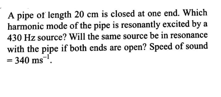 A pipe of length 20 cm is closed at one end. Which
harmonic mode of the pipe is resonantly excited by a
430 Hz source? Will the same source be in resonance
with the pipe if both ends are open? Speed of sound
= 340 ms.
