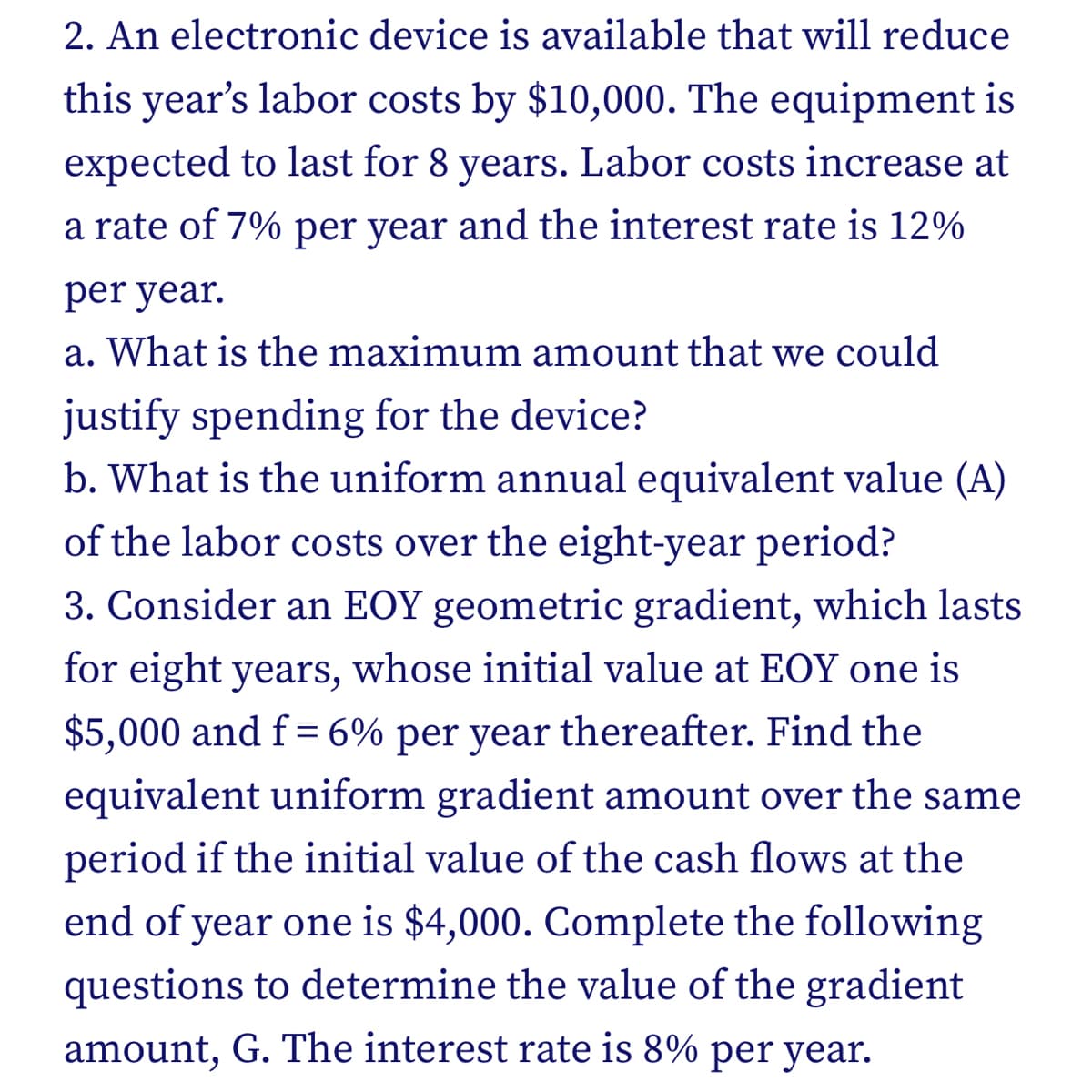 2. An electronic device is available that will reduce
this year's labor costs by $10,000. The equipment is
expected to last for 8 years. Labor costs increase at
a rate of 7% per year and the interest rate is 12%
per year.
a. What is the maximum amount that we could
justify spending for the device?
b. What is the uniform annual equivalent value (A)
of the labor costs over the eight-year period?
3. Consider an EOY geometric gradient, which lasts
for eight years, whose initial value at EOY one is
$5,000 and f= 6% per year thereafter. Find the
equivalent uniform gradient amount over the same
period if the initial value of the cash flows at the
end of year one is $4,000. Complete the following
questions to determine the value of the gradient
amount, G. The interest rate is 8% per year.
