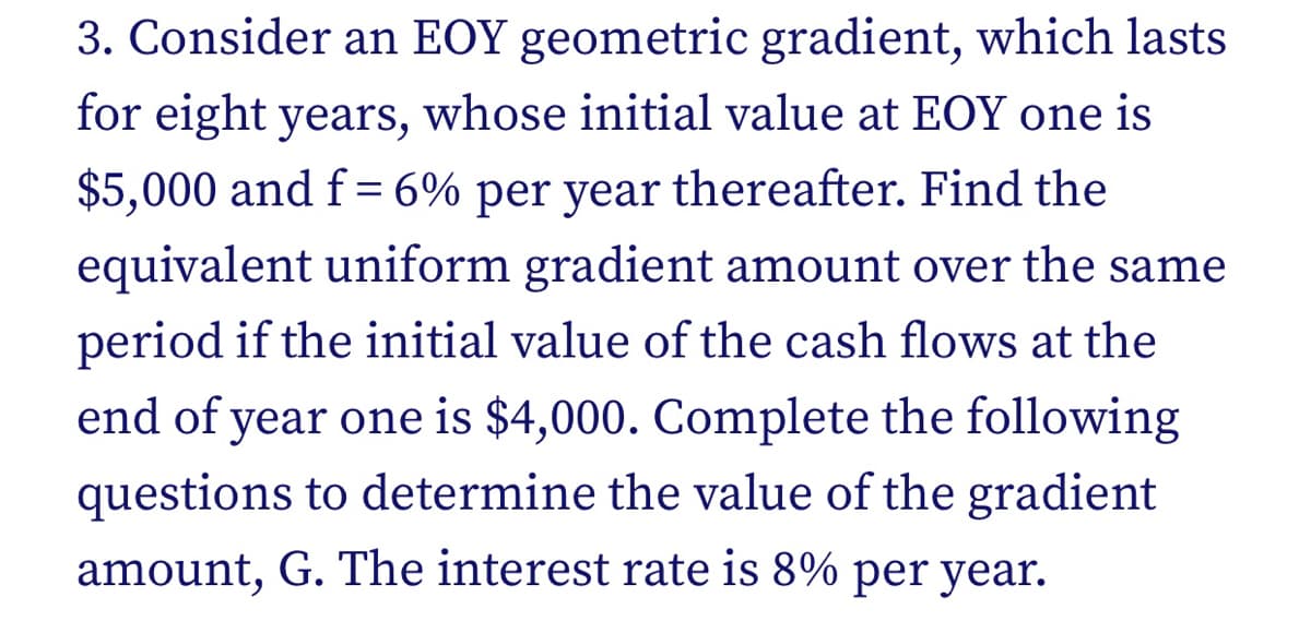 3. Consider an EOY geometric gradient, which lasts
for eight years, whose initial value at EOY one is
$5,000 and f= 6% per year thereafter. Find the
equivalent uniform gradient amount over the same
period if the initial value of the cash flows at the
end of year one is $4,000. Complete the following
questions to determine the value of the gradient
amount, G. The interest rate is 8% per year.
