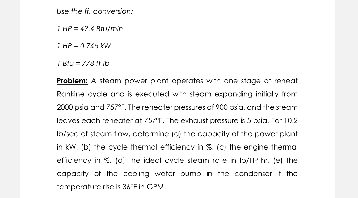 Use the ff. conversion:
1 HP = 42.4 Btu/min
1 HP = 0.746 kW
1 Btu = 778 ft-lb
Problem: A steam power plant operates with one stage of reheat
Rankine cycle and is executed with steam expanding initially from
2000 psia and 757°F. The reheater pressures of 900 psia, and the steam
leaves each reheater at 757°F. The exhaust pressure is 5 psia. For 10.2
Ib/sec of steam flow, determine (a) the capacity of the power plant
in kW, (b) the cycle thermal efficiency in %, (c) the engine thermal
efficiency in %, (d) the ideal cycle steam rate in Ib/HP-hr, (e) the
capacity of the cooling water pump in the condenser if the
temperature rise is 36°F in GPM.
