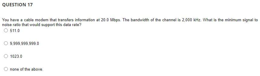 QUESTION 17
You have a cable modem that transfers information at 20.0 Mbps. The bandwidth of the channel is 2,000 kHz. What is the minimum signal to
noise ratio that would support this data rate?
O 511.0
9,999,999,999.0
1023.0
none of the above.