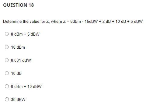 QUESTION 18
Determine the value for Z, where Z = 8dBm - 15dBW + 2 dB + 10 dB + 5 dBW
0 dBm + 5 dBW
10 dBm
0.001 dBW
10 dB
0 dBm +10 dBW
30 dBW