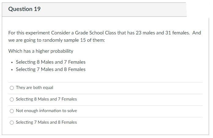 Question 19
For this experiment Consider a Grade School Class that has 23 males and 31 females. And
we are going to randomly sample 15 of them:
Which has a higher probability
Selecting 8 Males and 7 Females
• Selecting 7 Males and 8 Females
They are both equal
Selecting 8 Males and 7 Females
Not enough information to solve
Selecting 7 Males and 8 Females