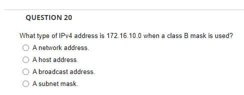 QUESTION 20
What type of IPv4 address is 172.16.10.0 when a class B mask is used?
A network address.
A host address.
A broadcast address.
A subnet mask.