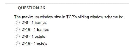 QUESTION 26
The maximum window size in TCP's sliding window scheme is:
O 2^8 - 1 frames
O 2^16-1 frames
O 2^8-1 octets
O2^16-1 octets