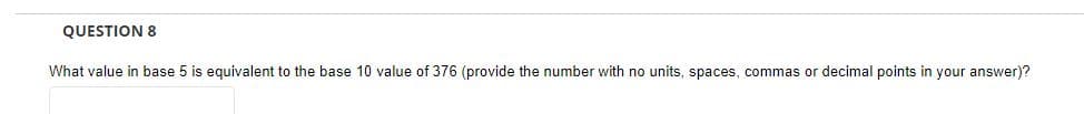 QUESTION 8
What value in base 5 is equivalent to the base 10 value of 376 (provide the number with no units, spaces, commas or decimal points in your answer)?